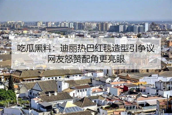 吃瓜黑料：迪丽热巴红毯造型引争议 网友怒赞配角更亮眼